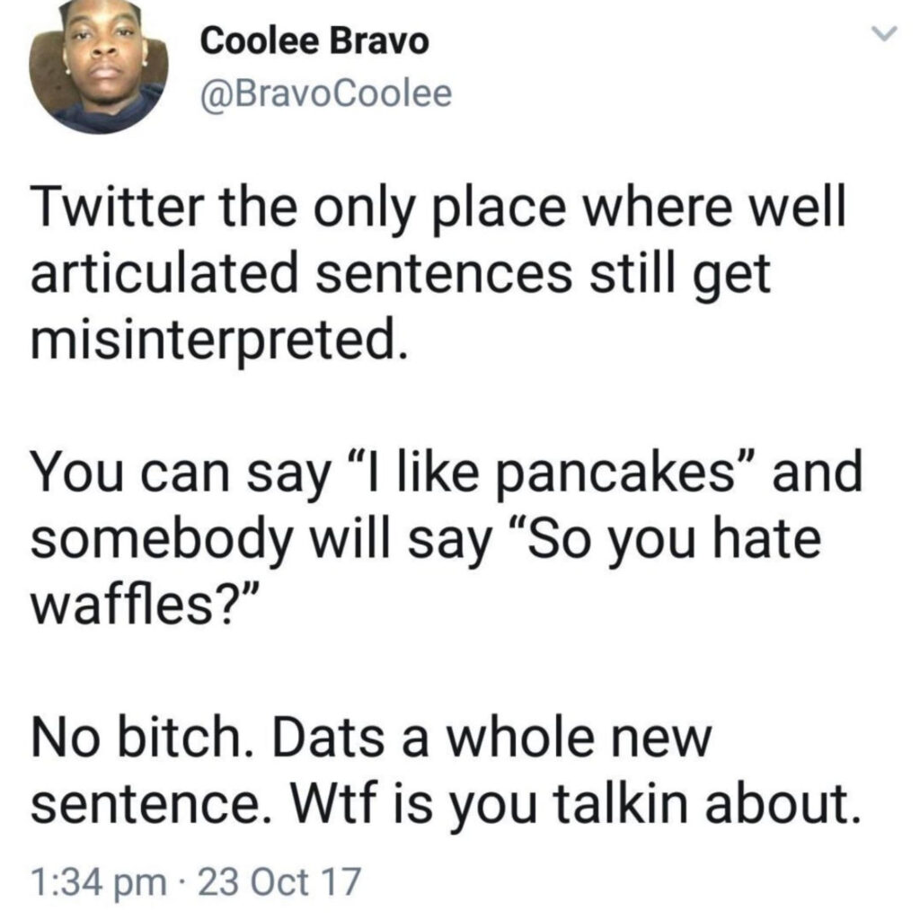 By Coolee Bravo @BravoCoolee: 

Twitter the only place where well articulated sentences still get misinterpreted. 

You can say "I like pancakes" and somebody will say "So you hate waffles?"

No bitch. Dats a whole new sentence. Wtf is you talkin about.